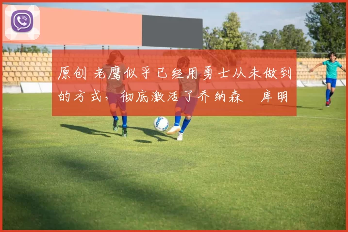 原创 老鹰似乎已经用勇士从未做到的方式,彻底激活了乔纳森・库明加