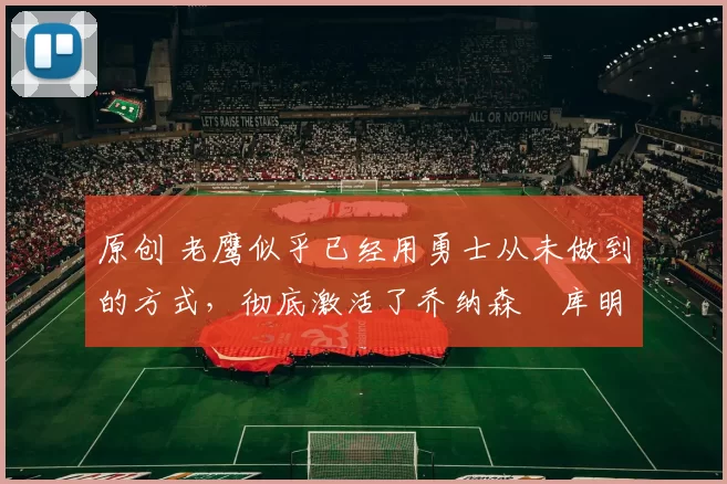 原创 老鹰似乎已经用勇士从未做到的方式，彻底激活了乔纳森・库明加