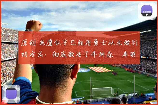 原创 老鹰似乎已经用勇士从未做到的方式，彻底激活了乔纳森・库明加
