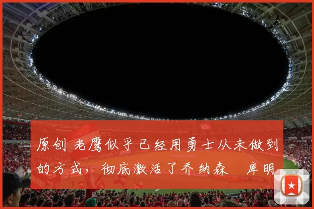 原创 老鹰似乎已经用勇士从未做到的方式,彻底激活了乔纳森・库明加