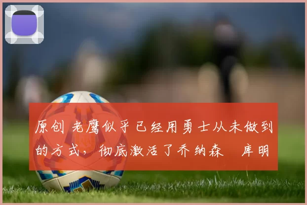 原创 老鹰似乎已经用勇士从未做到的方式，彻底激活了乔纳森・库明加