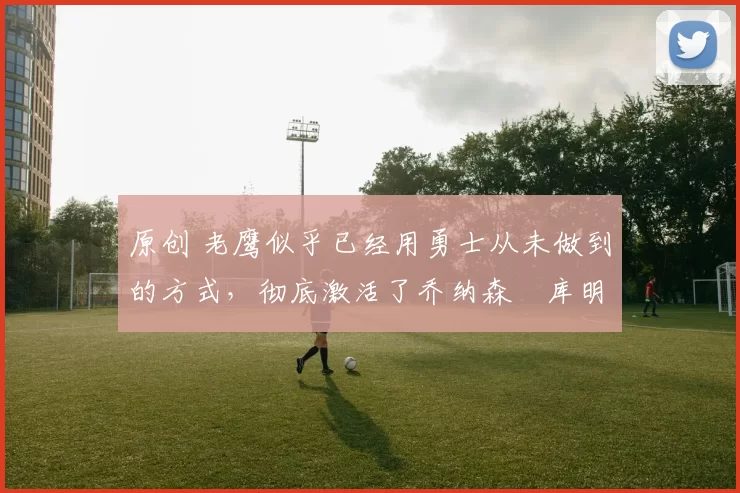 原创 老鹰似乎已经用勇士从未做到的方式,彻底激活了乔纳森・库明加