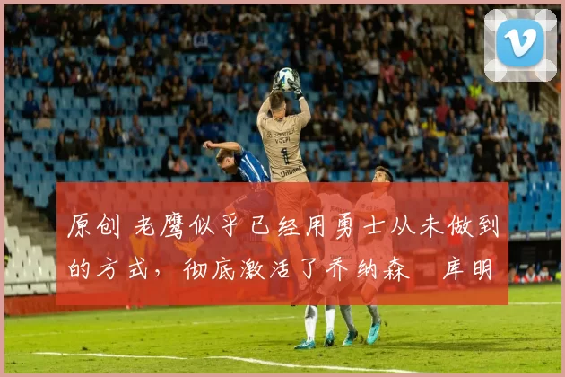 原创 老鹰似乎已经用勇士从未做到的方式,彻底激活了乔纳森・库明加