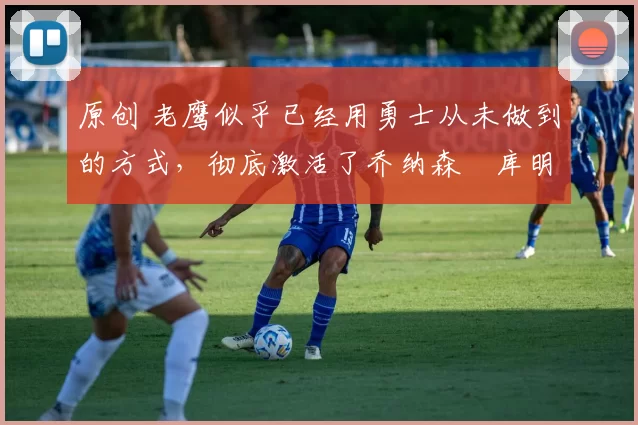 原创 老鹰似乎已经用勇士从未做到的方式,彻底激活了乔纳森・库明加