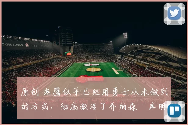 原创 老鹰似乎已经用勇士从未做到的方式,彻底激活了乔纳森・库明加