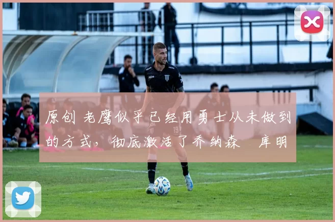 原创 老鹰似乎已经用勇士从未做到的方式,彻底激活了乔纳森・库明加