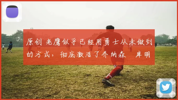 原创 老鹰似乎已经用勇士从未做到的方式，彻底激活了乔纳森・库明加