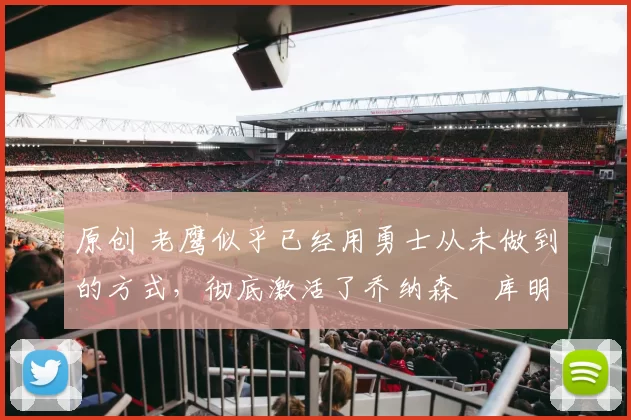 原创 老鹰似乎已经用勇士从未做到的方式，彻底激活了乔纳森・库明加