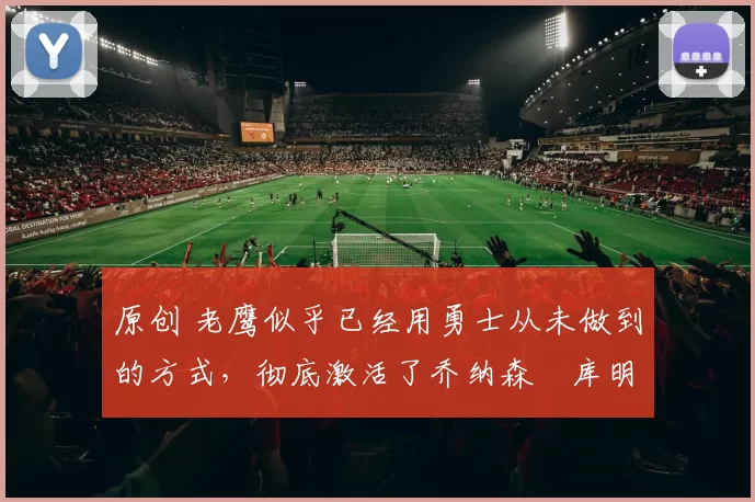 原创 老鹰似乎已经用勇士从未做到的方式，彻底激活了乔纳森・库明加