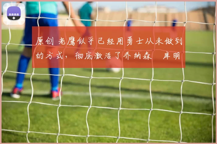 原创 老鹰似乎已经用勇士从未做到的方式,彻底激活了乔纳森・库明加