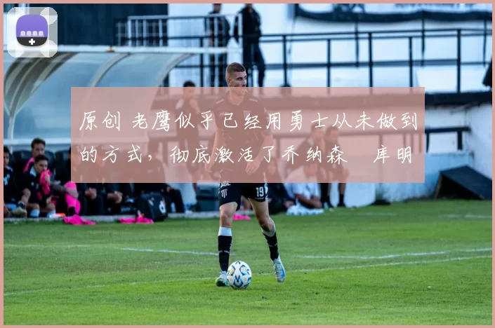 原创 老鹰似乎已经用勇士从未做到的方式,彻底激活了乔纳森・库明加