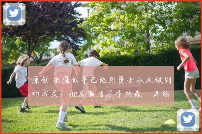 原创 老鹰似乎已经用勇士从未做到的方式，彻底激活了乔纳森・库明加