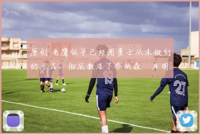 原创 老鹰似乎已经用勇士从未做到的方式，彻底激活了乔纳森・库明加