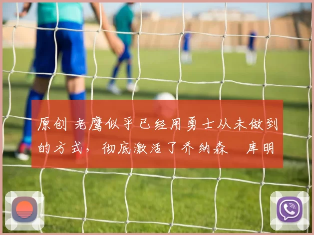 原创 老鹰似乎已经用勇士从未做到的方式，彻底激活了乔纳森・库明加