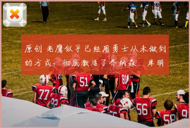 原创 老鹰似乎已经用勇士从未做到的方式，彻底激活了乔纳森・库明加