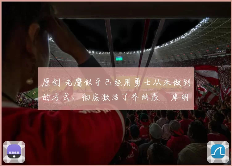 原创 老鹰似乎已经用勇士从未做到的方式，彻底激活了乔纳森・库明加