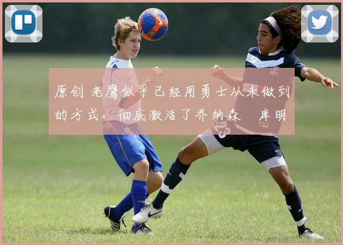 原创 老鹰似乎已经用勇士从未做到的方式，彻底激活了乔纳森・库明加