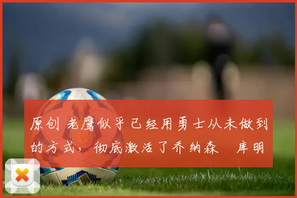 原创 老鹰似乎已经用勇士从未做到的方式，彻底激活了乔纳森・库明加