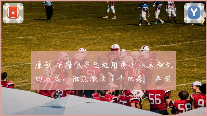 原创 老鹰似乎已经用勇士从未做到的方式,彻底激活了乔纳森・库明加