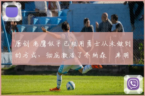 原创 老鹰似乎已经用勇士从未做到的方式,彻底激活了乔纳森・库明加