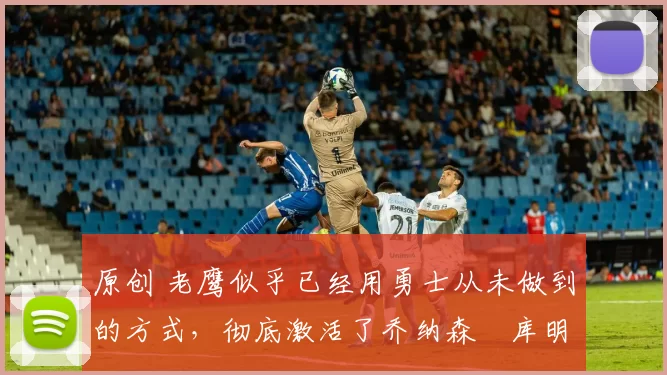 原创 老鹰似乎已经用勇士从未做到的方式，彻底激活了乔纳森・库明加