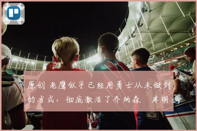 原创 老鹰似乎已经用勇士从未做到的方式,彻底激活了乔纳森・库明加