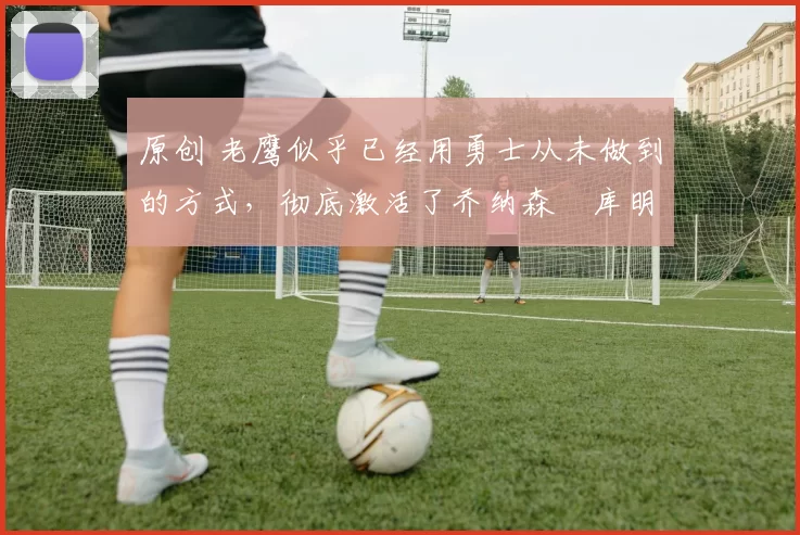 原创 老鹰似乎已经用勇士从未做到的方式，彻底激活了乔纳森・库明加