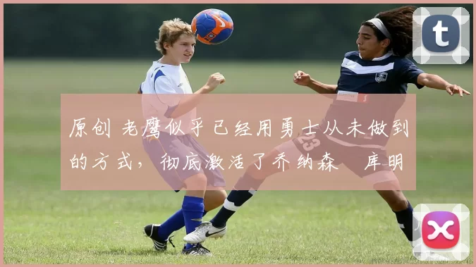 原创 老鹰似乎已经用勇士从未做到的方式,彻底激活了乔纳森・库明加
