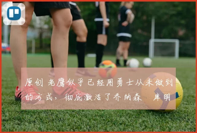 原创 老鹰似乎已经用勇士从未做到的方式,彻底激活了乔纳森・库明加