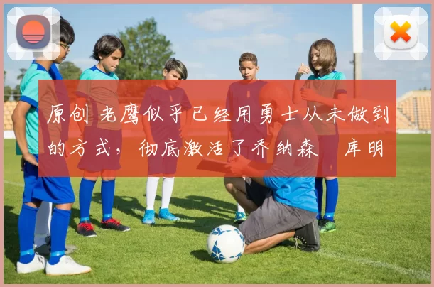 原创 老鹰似乎已经用勇士从未做到的方式，彻底激活了乔纳森・库明加