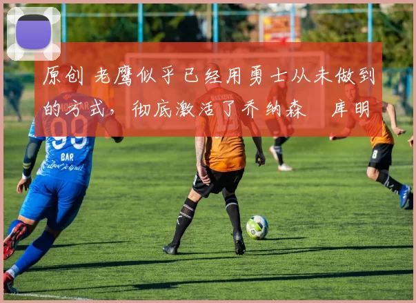 原创 老鹰似乎已经用勇士从未做到的方式，彻底激活了乔纳森・库明加