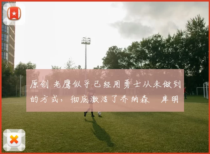 原创 老鹰似乎已经用勇士从未做到的方式，彻底激活了乔纳森・库明加