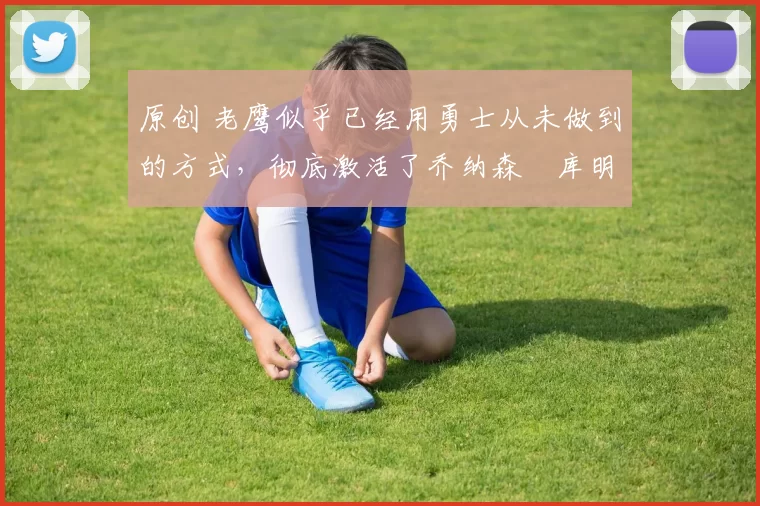 原创 老鹰似乎已经用勇士从未做到的方式，彻底激活了乔纳森・库明加