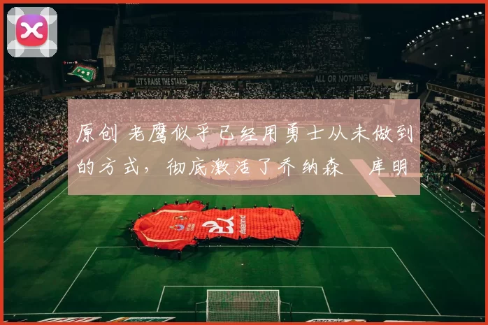 原创 老鹰似乎已经用勇士从未做到的方式，彻底激活了乔纳森・库明加