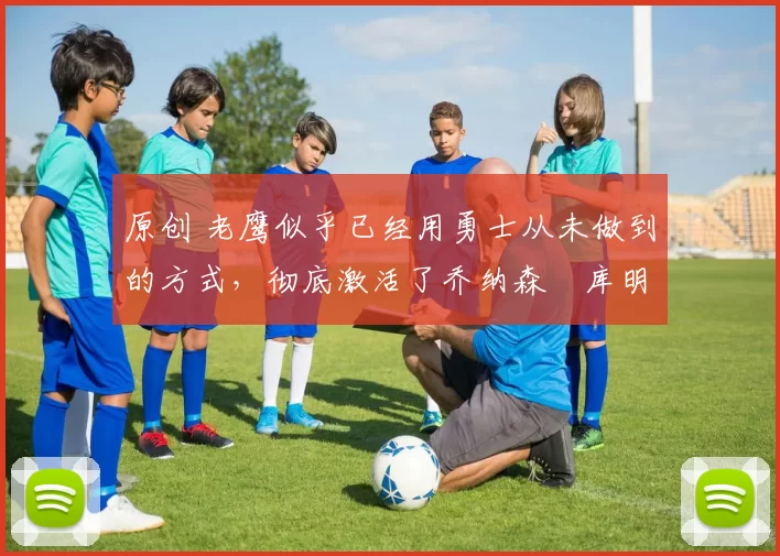 原创 老鹰似乎已经用勇士从未做到的方式,彻底激活了乔纳森・库明加