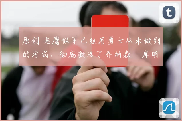 原创 老鹰似乎已经用勇士从未做到的方式，彻底激活了乔纳森・库明加