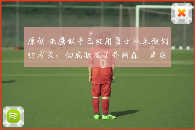 原创 老鹰似乎已经用勇士从未做到的方式，彻底激活了乔纳森・库明加