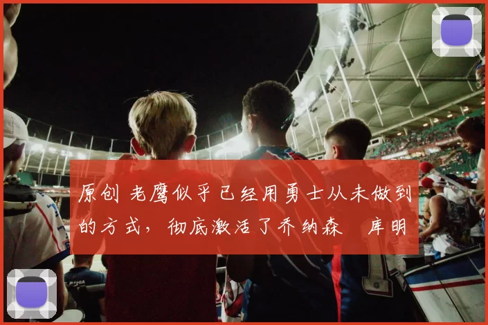 原创 老鹰似乎已经用勇士从未做到的方式，彻底激活了乔纳森・库明加