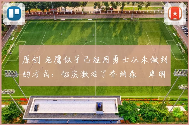 原创 老鹰似乎已经用勇士从未做到的方式，彻底激活了乔纳森・库明加