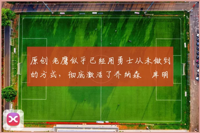 原创 老鹰似乎已经用勇士从未做到的方式，彻底激活了乔纳森・库明加