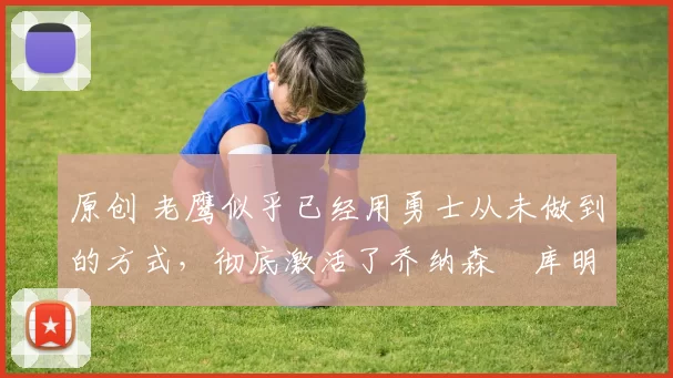 原创 老鹰似乎已经用勇士从未做到的方式,彻底激活了乔纳森・库明加