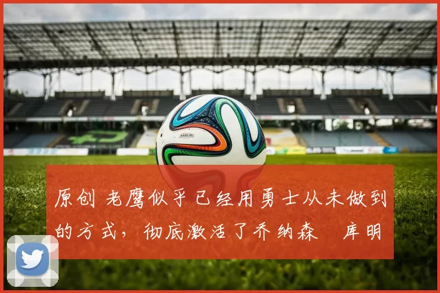 原创 老鹰似乎已经用勇士从未做到的方式,彻底激活了乔纳森・库明加