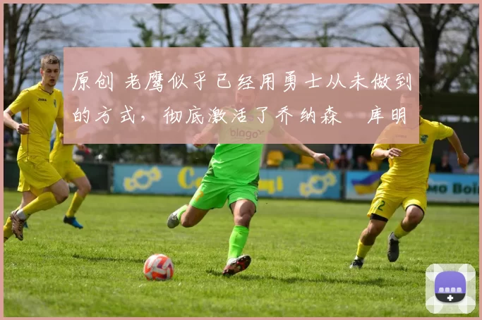 原创 老鹰似乎已经用勇士从未做到的方式，彻底激活了乔纳森・库明加