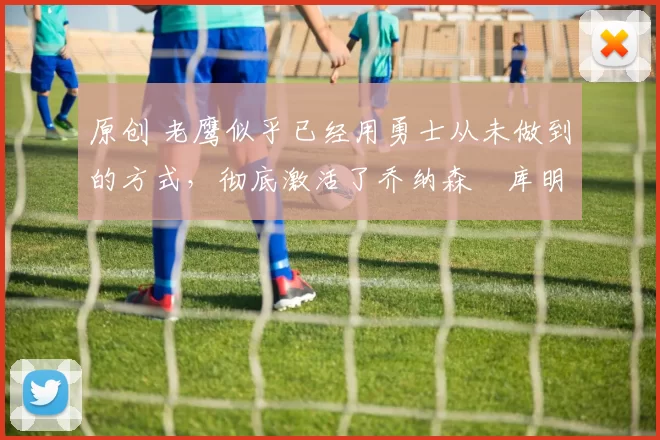 原创 老鹰似乎已经用勇士从未做到的方式,彻底激活了乔纳森・库明加