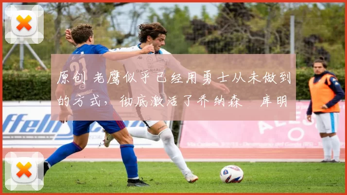 原创 老鹰似乎已经用勇士从未做到的方式,彻底激活了乔纳森・库明加