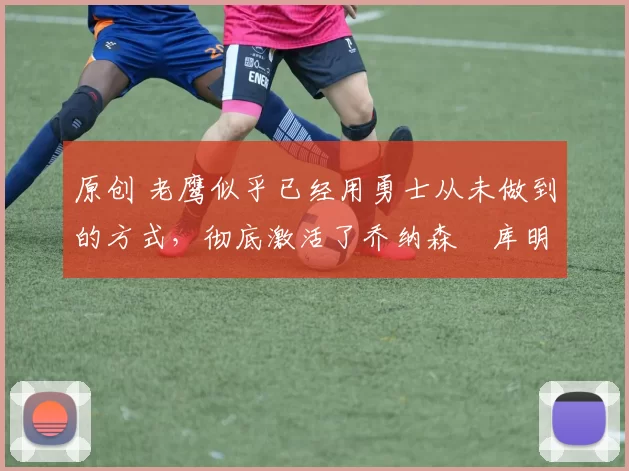 原创 老鹰似乎已经用勇士从未做到的方式,彻底激活了乔纳森・库明加