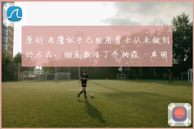 原创 老鹰似乎已经用勇士从未做到的方式，彻底激活了乔纳森・库明加