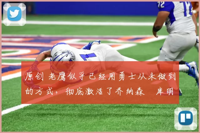 原创 老鹰似乎已经用勇士从未做到的方式，彻底激活了乔纳森・库明加