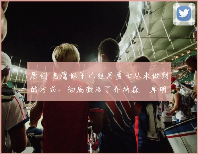 原创 老鹰似乎已经用勇士从未做到的方式，彻底激活了乔纳森・库明加