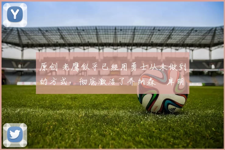 原创 老鹰似乎已经用勇士从未做到的方式，彻底激活了乔纳森・库明加